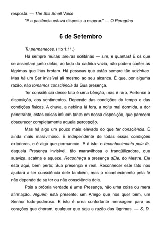 resposta. — The Still Small Voice
"E a paciência estava disposta a esperar." — O Peregrino
6 de Setembro
Tu permaneces. (Hb 1.11.)
Há sempre muitas lareiras solitárias — sim, e quantas! E os que
se assentam junto delas, ao lado da cadeira vazia, não podem conter as
lágrimas que lhes brotam. Há pessoas que estão sempre tão sozinhas.
Mas há um Ser invisível ali mesmo ao seu alcance. É que, por alguma
razão, não tomamos consciência da Sua presença.
Ter consciência desse fato é uma bênção, mas é raro. Pertence à
disposição, aos sentimentos. Depende das condições do tempo e das
condições físicas. A chuva, a neblina lá fora, a noite mal dormida, a dor
penetrante, estas coisas influem tanto em nossa disposição, que parecem
obscurecer completamente aquela percepção.
Mas há algo um pouco mais elevado do que ter consciência. É
ainda mais maravilhoso. É independente de todas essas condições
exteriores, e é algo que permanece. E é isto: o reconhecimento pela fé,
daquela Presença invisível, tão maravilhosa e tranqüilizadora, que
suaviza, acalma e aquece. Reconheça a presença dEle, do Mestre. Ele
está aqui, bem perto; Sua presença é real. Reconhecer este fato nos
ajudará a ter consciência dele também, mas o reconhecimento pela fé
não depende de se ter ou não consciência dele.
Pois a própria verdade é uma Presença, não uma coisa ou mera
afirmação. Alguém está presente: um Amigo que nos quer bem, um
Senhor todo-poderoso. E isto é uma confortante mensagem para os
corações que choram, qualquer que seja a razão das lágrimas. — S. D.
 