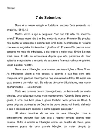 Gordon
7 de Setembro
Deus é o nosso refúgio e fortaleza, socorro bem presente na
angústia. (Sl 46.1.)
Muitas vezes surge a pergunta: "Por que Ele não me socorreu
antes?'' Porque esse não é o Seu modo de operar. Primeiro Ele precisa
nos ajustar à tribulação e ensinar-nos uma lição. A promessa é: "Estarei
com ele na angústia, livrá-lo-ei e o glorificarei". Primeiro Ele precisa estar
conosco no meio da tribulação, o dia todo e a noite toda. Então Ele nos
tirará dela. E isto só acontecerá depois que nós pararmos de ficar
agitados e agastados a respeito do assunto e ficarmos calmos e quietos.
Então Ele dirá: "Basta".
Deus usa a tribulação para ensinar preciosas lições a Seus filhos.
As tribulações visam a nos educar. E quando a sua boa obra está
completa, uma gloriosa recompensa nos vem através delas. Há nelas um
gozo suave e um valor real. Ele não as vê como dificuldades, mas como
oportunidades. — Selecionado
Certa vez ouvimos de um crente já idoso, um homem de cor muito
simples, uma coisa que nunca mais esquecemos: "Quando Deus prova a
gente, é uma boa hora para a gente também fazer prova de Deus. A
gente pega as promessas de Deus e faz prova delas: vai tirando daí tudo
o que é precioso para socorrer a gente naquela provação."
Há duas maneiras de se sair de uma tribulação. Uma é
simplesmente procurar ficar livre dela e respirar aliviado quando tudo
passou. Outra é aceitar a tribulação como um desafio de Deus, para
tomarmos posse de uma grande bênção, da maior bênção já
 