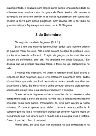 experimentada, e saudá-la com alegria como sendo uma oportunidade de
obtermos uma medida maior da graça de Deus. Assim, até mesmo o
adversário se torna um auxiliar, e as coisas que parecem ser contra nós
passam a servir para nosso progresso. Sem dúvida, isto é ser mais do
que vencedor por Aquele que nos amou. — A. B. Simpson
8 de Setembro
Na angústia me deste largueza. (Sl 4.1.)
Este é um dos maiores testemunhos dados pelo homem quanto
ao governo moral de Deus. Não é uma palavra de ação de graças a Deus
por ter sido livre de sofrimento. É ação de graças por ter sido libertado
através do sofrimento, pois diz: "Na angústia me deste largueza." Ele
declara que as próprias tristezas foram a fonte de um alargamento na
vida.
E você já não descobriu mil vezes a verdade disto? Está escrito a
respeito de José na prisão, que o ferro entrou em sua própria alma. Todos
nós sentimos que o de que José necessitava para o bem de sua alma era
justamente o ferro. Ele tinha visto o brilho do ouro; tinha-se alegrado nos
sonhos dos dias jovens, e os sonhos endurecem o coração.
Quem derrama lágrimas sobre a narrativa de um romance não
estará muito apto a servir de auxílio na vida real; a verdadeira tristeza lhe
parecerá muito sem poesia. Precisamos do ferro para alargar a nossa
natureza. O ouro é apenas uma visão; o ferro é uma experiência. A
corrente que me liga à humanidade precisa ser de ferro. Aquele toque de
humanidade que nos irmana com o mundo não é a alegria, mas a tristeza.
O ouro é parcial, o ferro é universal.
Minha alma, se você quer ser alargada na sua compaixão e na
 