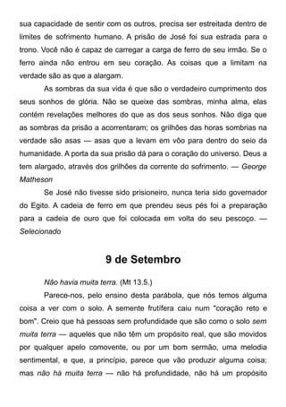 sua capacidade de sentir com os outros, precisa ser estreitada dentro de
limites de sofrimento humano. A prisão de José foi sua estrada para o
trono. Você não é capaz de carregar a carga de ferro de seu irmão. Se o
ferro ainda não entrou em seu coração. As coisas que a limitam na
verdade são as que a alargam.
As sombras da sua vida é que são o verdadeiro cumprimento dos
seus sonhos de glória. Não se queixe das sombras, minha alma, elas
contém revelações melhores do que as dos seus sonhos. Não diga que
as sombras da prisão a acorrentaram; os grilhões das horas sombrias na
verdade são asas — asas que a levam em vôo para dentro do seio da
humanidade. A porta da sua prisão dá para o coração do universo. Deus a
tem alargado, através dos grilhões da corrente do sofrimento. — George
Matheson
Se José não tivesse sido prisioneiro, nunca teria sido governador
do Egito. A cadeia de ferro em que prendeu seus pés foi a preparação
para a cadeia de ouro que foi colocada em volta do seu pescoço. —
Selecionado
9 de Setembro
Não havia muita terra. (Mt 13.5.)
Parece-nos, pelo ensino desta parábola, que nós temos alguma
coisa a ver com o solo. A semente frutífera caiu num "coração reto e
bom". Creio que há pessoas sem profundidade que são como o solo sem
muita terra — aqueles que não têm um propósito real, que são movidos
por qualquer apelo comovente, ou por um bom sermão, uma melodia
sentimental, e que, a princípio, parece que vão produzir alguma coisa;
mas não há muita terra — não há profundidade, não há um propósito
 