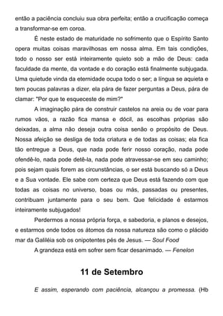 então a paciência concluiu sua obra perfeita; então a crucificação começa
a transformar-se em coroa.
É neste estado de maturidade no sofrimento que o Espírito Santo
opera muitas coisas maravilhosas em nossa alma. Em tais condições,
todo o nosso ser está inteiramente quieto sob a mão de Deus: cada
faculdade da mente, da vontade e do coração está finalmente subjugada.
Uma quietude vinda da eternidade ocupa todo o ser; a língua se aquieta e
tem poucas palavras a dizer, ela pára de fazer perguntas a Deus, pára de
clamar: "Por que te esqueceste de mim?"
A imaginação pára de construir castelos na areia ou de voar para
rumos vãos, a razão fica mansa e dócil, as escolhas próprias são
deixadas, a alma não deseja outra coisa senão o propósito de Deus.
Nossa afeição se desliga de toda criatura e de todas as coisas; ela fica
tão entregue a Deus, que nada pode ferir nosso coração, nada pode
ofendê-lo, nada pode detê-la, nada pode atravessar-se em seu caminho;
pois sejam quais forem as circunstâncias, o ser está buscando só a Deus
e a Sua vontade. Ele sabe com certeza que Deus está fazendo com que
todas as coisas no universo, boas ou más, passadas ou presentes,
contribuam juntamente para o seu bem. Que felicidade é estarmos
inteiramente subjugados!
Perdermos a nossa própria força, e sabedoria, e planos e desejos,
e estarmos onde todos os átomos da nossa natureza são como o plácido
mar da Galiléia sob os onipotentes pés de Jesus. — Soul Food
A grandeza está em sofrer sem ficar desanimado. — Fenelon
11 de Setembro
E assim, esperando com paciência, alcançou a promessa. (Hb
 