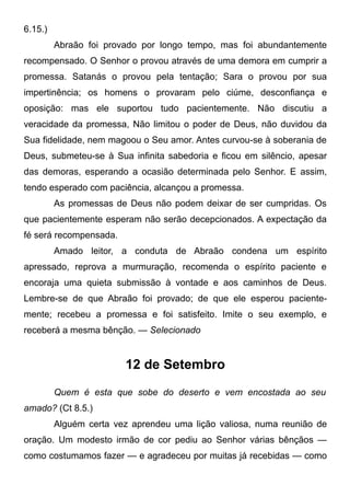 6.15.)
Abraão foi provado por longo tempo, mas foi abundantemente
recompensado. O Senhor o provou através de uma demora em cumprir a
promessa. Satanás o provou pela tentação; Sara o provou por sua
impertinência; os homens o provaram pelo ciúme, desconfiança e
oposição: mas ele suportou tudo pacientemente. Não discutiu a
veracidade da promessa, Não limitou o poder de Deus, não duvidou da
Sua fidelidade, nem magoou o Seu amor. Antes curvou-se à soberania de
Deus, submeteu-se à Sua infinita sabedoria e ficou em silêncio, apesar
das demoras, esperando a ocasião determinada pelo Senhor. E assim,
tendo esperado com paciência, alcançou a promessa.
As promessas de Deus não podem deixar de ser cumpridas. Os
que pacientemente esperam não serão decepcionados. A expectação da
fé será recompensada.
Amado leitor, a conduta de Abraão condena um espírito
apressado, reprova a murmuração, recomenda o espírito paciente e
encoraja uma quieta submissão à vontade e aos caminhos de Deus.
Lembre-se de que Abraão foi provado; de que ele esperou paciente-
mente; recebeu a promessa e foi satisfeito. Imite o seu exemplo, e
receberá a mesma bênção. — Selecionado
12 de Setembro
Quem é esta que sobe do deserto e vem encostada ao seu
amado? (Ct 8.5.)
Alguém certa vez aprendeu uma lição valiosa, numa reunião de
oração. Um modesto irmão de cor pediu ao Senhor várias bênçãos —
como costumamos fazer — e agradeceu por muitas já recebidas — como
 