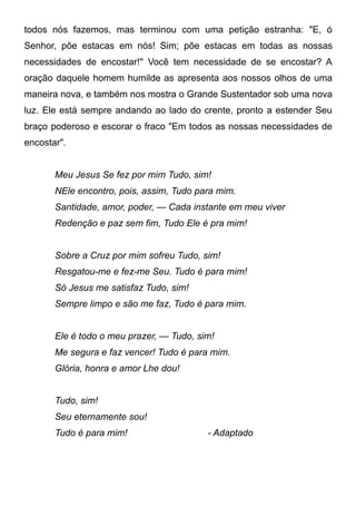 todos nós fazemos, mas terminou com uma petição estranha: "E, ó
Senhor, põe estacas em nós! Sim; põe estacas em todas as nossas
necessidades de encostar!'' Você tem necessidade de se encostar? A
oração daquele homem humilde as apresenta aos nossos olhos de uma
maneira nova, e também nos mostra o Grande Sustentador sob uma nova
luz. Ele está sempre andando ao lado do crente, pronto a estender Seu
braço poderoso e escorar o fraco "Em todos as nossas necessidades de
encostar".
Meu Jesus Se fez por mim Tudo, sim!
NEle encontro, pois, assim, Tudo para mim.
Santidade, amor, poder, — Cada instante em meu viver
Redenção e paz sem fim, Tudo Ele é pra mim!
Sobre a Cruz por mim sofreu Tudo, sim!
Resgatou-me e fez-me Seu. Tudo é para mim!
Só Jesus me satisfaz Tudo, sim!
Sempre limpo e são me faz, Tudo é para mim.
Ele é todo o meu prazer, — Tudo, sim!
Me segura e faz vencer! Tudo é para mim.
Glória, honra e amor Lhe dou!
Tudo, sim!
Seu eternamente sou!
Tudo é para mim! - Adaptado
 