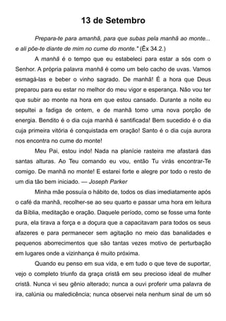 13 de Setembro
Prepara-te para amanhã, para que subas pela manhã ao monte...
e ali põe-te diante de mim no cume do monte." (Êx 34.2.)
A manhã é o tempo que eu estabeleci para estar a sós com o
Senhor. A própria palavra manhã é como um belo cacho de uvas. Vamos
esmagá-las e beber o vinho sagrado. De manhã! É a hora que Deus
preparou para eu estar no melhor do meu vigor e esperança. Não vou ter
que subir ao monte na hora em que estou cansado. Durante a noite eu
sepultei a fadiga de ontem, e de manhã tomo uma nova porção de
energia. Bendito é o dia cuja manhã é santificada! Bem sucedido é o dia
cuja primeira vitória é conquistada em oração! Santo é o dia cuja aurora
nos encontra no cume do monte!
Meu Pai, estou indo! Nada na planície rasteira me afastará das
santas alturas. Ao Teu comando eu vou, então Tu virás encontrar-Te
comigo. De manhã no monte! E estarei forte e alegre por todo o resto de
um dia tão bem iniciado. — Joseph Parker
Minha mãe possuía o hábito de, todos os dias imediatamente após
o café da manhã, recolher-se ao seu quarto e passar uma hora em leitura
da Bíblia, meditação e oração. Daquele período, como se fosse uma fonte
pura, ela tirava a força e a doçura que a capacitavam para todos os seus
afazeres e para permanecer sem agitação no meio das banalidades e
pequenos aborrecimentos que são tantas vezes motivo de perturbação
em lugares onde a vizinhança é muito próxima.
Quando eu penso em sua vida, e em tudo o que teve de suportar,
vejo o completo triunfo da graça cristã em seu precioso ideal de mulher
cristã. Nunca vi seu gênio alterado; nunca a ouvi proferir uma palavra de
ira, calúnia ou maledicência; nunca observei nela nenhum sinal de um só
 