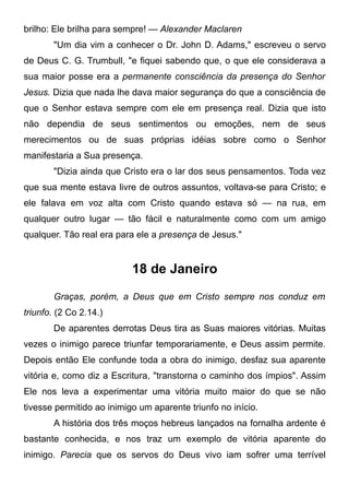 brilho: Ele brilha para sempre! — Alexander Maclaren
"Um dia vim a conhecer o Dr. John D. Adams," escreveu o servo
de Deus C. G. Trumbull, "e fiquei sabendo que, o que ele considerava a
sua maior posse era a permanente consciência da presença do Senhor
Jesus. Dizia que nada lhe dava maior segurança do que a consciência de
que o Senhor estava sempre com ele em presença real. Dizia que isto
não dependia de seus sentimentos ou emoções, nem de seus
merecimentos ou de suas próprias idéias sobre como o Senhor
manifestaria a Sua presença.
"Dizia ainda que Cristo era o lar dos seus pensamentos. Toda vez
que sua mente estava livre de outros assuntos, voltava-se para Cristo; e
ele falava em voz alta com Cristo quando estava só — na rua, em
qualquer outro lugar — tão fácil e naturalmente como com um amigo
qualquer. Tão real era para ele a presença de Jesus."
18 de Janeiro
Graças, porém, a Deus que em Cristo sempre nos conduz em
triunfo. (2 Co 2.14.)
De aparentes derrotas Deus tira as Suas maiores vitórias. Muitas
vezes o inimigo parece triunfar temporariamente, e Deus assim permite.
Depois então Ele confunde toda a obra do inimigo, desfaz sua aparente
vitória e, como diz a Escritura, "transtorna o caminho dos ímpios". Assim
Ele nos leva a experimentar uma vitória muito maior do que se não
tivesse permitido ao inimigo um aparente triunfo no início.
A história dos três moços hebreus lançados na fornalha ardente é
bastante conhecida, e nos traz um exemplo de vitória aparente do
inimigo. Parecia que os servos do Deus vivo iam sofrer uma terrível
 