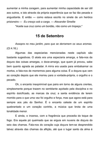 aumentar a minha coragem, para aumentar minha capacidade de ser útil
aos outros, e isto através da própria experiência que se faz tão pesada e
angustiante. E então — como estava escrito no sinete de um heróico
prisioneiro — Eu cresço sob a carga. — Alexander Smellie
"Aceite sua cruz como um bordão, não como um tropeço."
15 de Setembro
Assopra no meu jardim, para que se derramem os seus aromas.
(Ct 4.16.)
Algumas das especiarias mencionadas neste capítulo são
bastante sugestivas. O aloés era uma especiaria amarga, e fala-nos da
doçura das coisas amargas, o doce-amargo, que quem já provou, sabe
bem quanto agrada ao paladar. A mirra era usada para embalsamar os
mortos, e fala-nos de morrermos para alguma coisa. É a doçura que vem
ao coração depois que ele morreu para a vontade-própria, o orgulho e o
pecado.
Oh, o encanto inexprimível que paira em torno de alguns crentes,
simplesmente porque trazem no semblante açoitado pela disciplina e no
espírito dulcifícado, as marcas da cruz; a santa evidência de terem
morrido para o que uma vez foi orgulho e força, mas que agora está para
sempre aos pés do Senhor. É o encanto celeste de um espírito
quebrantado e um coração contrito, a música que brota de uma
tonalidade menor.
E ainda, o incenso, com a fragrância que procedia do toque de
fogo. Era aquele pó queimado que se erguia em nuvens de doçura do
seio das chamas. Fala-nos do coração cuja doçura tem-se desprendido
talvez através das chamas da aflição, até que o lugar santo da alma é
 
