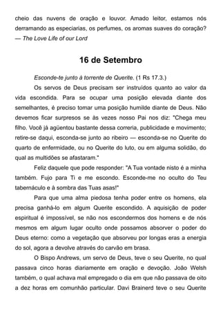 cheio das nuvens de oração e louvor. Amado leitor, estamos nós
derramando as especiarias, os perfumes, os aromas suaves do coração?
— The Love Life of our Lord
16 de Setembro
Esconde-te junto à torrente de Querite. (1 Rs 17.3.)
Os servos de Deus precisam ser instruídos quanto ao valor da
vida escondida. Para se ocupar uma posição elevada diante dos
semelhantes, é preciso tomar uma posição humilde diante de Deus. Não
devemos ficar surpresos se às vezes nosso Pai nos diz: "Chega meu
filho. Você já agüentou bastante dessa correria, publicidade e movimento;
retire-se daqui, esconda-se junto ao ribeiro — esconda-se no Querite do
quarto de enfermidade, ou no Querite do luto, ou em alguma solidão, do
qual as multidões se afastaram."
Feliz daquele que pode responder: "A Tua vontade nisto é a minha
também. Fujo para Ti e me escondo. Esconde-me no oculto do Teu
tabernáculo e à sombra das Tuas asas!"
Para que uma alma piedosa tenha poder entre os homens, ela
precisa ganhá-lo em algum Querite escondido. A aquisição de poder
espiritual é impossível, se não nos escondermos dos homens e de nós
mesmos em algum lugar oculto onde possamos absorver o poder do
Deus eterno: como a vegetação que absorveu por longas eras a energia
do sol, agora a devolve através do carvão em brasa.
O Bispo Andrews, um servo de Deus, teve o seu Querite, no qual
passava cinco horas diariamente em oração e devoção. João Welsh
também, o qual achava mal empregado o dia em que não passava de oito
a dez horas em comunhão particular. Davi Brainerd teve o seu Querite
 