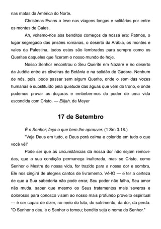 nas matas da América do Norte.
Christmas Evans o teve nas viagens longas e solitárias por entre
os montes de Gales.
Ah, voltemo-nos aos benditos começos da nossa era: Patmos, o
lugar segregado das prisões romanas, o deserto da Arábia, os montes e
vales da Palestina, todos estes são lembrados para sempre como os
Querites daqueles que fizeram o nosso mundo de hoje.
Nosso Senhor encontrou o Seu Querite em Nazaré e no deserto
da Judéia entre as oliveiras de Betânia e na solidão de Gadara. Nenhum
de nós, pois, pode passar sem algum Querite, onde o som das vozes
humanas é substituído pela quietude das águas que vêm do trono, e onde
podemos provar as doçuras e embeber-nos do poder de uma vida
escondida com Cristo. — Elijah, de Meyer
17 de Setembro
É o Senhor; faça o que bem lhe aprouver. (1 Sm 3.18.)
"Veja Deus em tudo, e Deus porá calma e colorido em tudo o que
você vê!"
Pode ser que as circunstâncias da nossa dor não sejam removi-
das, que a sua condição permaneça inalterada, mas se Cristo, como
Senhor e Mestre de nossa vida, for trazido para a nossa dor e sombra,
Ele nos cingirá de alegres cantos de livramento. Vê-lO — e ter a certeza
de que a Sua sabedoria não pode errar, Seu poder não falha, Seu amor
não muda, saber que mesmo os Seus tratamentos mais severos e
dolorosos para conosco visam ao nosso mais profundo proveito espiritual
— é ser capaz de dizer, no meio do luto, do sofrimento, da dor, da perda:
"O Senhor o deu, e o Senhor o tomou; bendito seja o nome do Senhor."
 