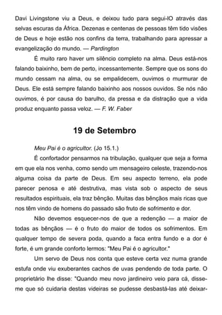 Davi Livingstone viu a Deus, e deixou tudo para segui-lO através das
selvas escuras da África. Dezenas e centenas de pessoas têm tido visões
de Deus e hoje estão nos confins da terra, trabalhando para apressar a
evangelização do mundo. — Pardington
É muito raro haver um silêncio completo na alma. Deus está-nos
falando baixinho, bem de perto, incessantemente. Sempre que os sons do
mundo cessam na alma, ou se empalidecem, ouvimos o murmurar de
Deus. Ele está sempre falando baixinho aos nossos ouvidos. Se nós não
ouvimos, é por causa do barulho, da pressa e da distração que a vida
produz enquanto passa veloz. — F. W. Faber
19 de Setembro
Meu Pai é o agricultor. (Jo 15.1.)
É confortador pensarmos na tribulação, qualquer que seja a forma
em que ela nos venha, como sendo um mensageiro celeste, trazendo-nos
alguma coisa da parte de Deus. Em seu aspecto terreno, ela pode
parecer penosa e até destrutiva, mas vista sob o aspecto de seus
resultados espirituais, ela traz bênção. Muitas das bênçãos mais ricas que
nos têm vindo de homens do passado são fruto de sofrimento e dor.
Não devemos esquecer-nos de que a redenção — a maior de
todas as bênçãos — é o fruto do maior de todos os sofrimentos. Em
qualquer tempo de severa poda, quando a faca entra fundo e a dor é
forte, é um grande conforto lermos: "Meu Pai é o agricultor."
Um servo de Deus nos conta que esteve certa vez numa grande
estufa onde viu exuberantes cachos de uvas pendendo de toda parte. O
proprietário lhe disse: "Quando meu novo jardineiro veio para cá, disse-
me que só cuidaria destas videiras se pudesse desbastá-las até deixar-
 