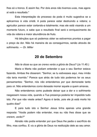 lhes só o tronco. E assim fez. Por dois anos não tivemos uvas, mas agora
aí está o resultado."
Esta interpretação do processo da poda é muito sugestiva se a
aplicarmos à vida cristã. A poda parece estar destruindo a videira; o
agricultor parece estar cortando-a totalmente; mas ele está visando a um
momento futuro, e sabe que o resultado final será o enriquecimento da
vida da videira e maior abundância de fruto.
Há bênçãos que só podemos obter se estivermos prontos a pagar
o preço da dor. Não há maneira de as conseguirmos, senão através de
sofrimento. — Dr. Miller
20 de Setembro
Não te disse eu que se creres verás a glória de Deus? (Jo 11.40.)
Maria e Marta não podiam entender o que o seu Senhor estava
fazendo. Ambas lhe disseram: "Senhor, se tu estivesses aqui, meu irmão
não teria morrido." Parece que atrás de tudo isto podemos ler os seus
pensamentos: "Senhor, nós não entendemos por que demoraste tanto
para vir. Não entendemos como deixaste morrer aquele a quem amavas.
Não entendemos como pudeste deixar que a dor e o sofrimento
rasgassem nossa vida, quando a Tua presença poderia ter impedido tudo
isto. Por que não vieste antes? Agora é tarde, pois ele já está morto há
quatro dias!"
E para tudo isto o Senhor Jesus tinha apenas uma grande
resposta: "Vocês podem não entender, mas eu não lhes disse que se
crerem, verão?"
Abraão não podia entender por que Deus lhe pedia o sacrifício do
filho, mas confiou. E viu a glória de Deus na restituição dele ao seu amor.
 