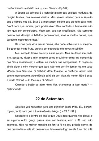 conhecimento de Cristo Jesus, meu Senhor. (Fp 3.8.)
A época da colheita é a estação alegre das espigas maduras, da
canção festiva, dos celeiros cheios. Mas vamos atentar para o sermão
que o campo nos dá. Esta é a mensagem solene que ele tem para mim:
"Você tem que morrer, para poder viver. Seu conforto e bem-estar não
têm que ser consultados. Você tem que ser crucificado, não somente
quanto aos desejos e hábitos pecaminosos, mas a muitos outros, que
parecem inocentes e retos.''
Se você quer vir a salvar outros, não pode salvar-se a si mesmo.
Se quer dar muito fruto, precisa ser sepultado em trevas e solidão.
Meu coração treme ao ouvir estas coisas. Mas se Jesus me pede
isto, possa eu dizer a mim mesmo como é sublime entrar na comunhão
dos Seus sofrimentos; e estarei na melhor das companhias. E possa eu
ainda dizer a mim mesmo que tudo isso tem por fim tornar-me em vaso
idôneo para Seu uso. O Calvário dEle floresceu e frutificou; assim será
com o meu também. Abundância sairá da dor; vida, da morte. Não é essa
a lei do Reino? — In the Hour of Silence
Quando o botão se abre numa flor, chamamos a isso morte? —
Selecionado
22 de Setembro
Satanás vos reclamou para vos peneirar como trigo. Eu, porém,
roguei por ti, para que a tua fé não desfaleça. (Lc 22.31,32.)
Nossa fé é o centro do alvo a que Deus atira quando nos prova; e
se alguma outra graça passa sem ser testada, com a fé isso não
acontece. Não há melhor maneira de ferir a fé no seu próprio cerne, do
que cravar-lhe a seta do desamparo. Isto revela logo se ela é ou não a fé
 