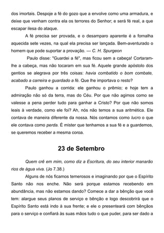 dos imortais. Despoje a fé do gozo que a envolve como uma armadura, e
deixe que venham contra ela os terrores do Senhor; e será fé real, a que
escapar ilesa do ataque.
A fé precisa ser provada, e o desamparo aparente é a fornalha
aquecida sete vezes, na qual ela precisa ser lançada. Bem-aventurado o
homem que pode suportar a provação. — C. H. Spurgeon
Paulo disse: "Guardei a fé", mas ficou sem a cabeça! Cortaram-
lhe a cabeça, mas não tocaram em sua fé. Aquele grande apóstolo dos
gentios se alegrava por três coisas: havia combatido o bom combate,
acabado a carreira e guardado a fé. Que lhe importava o resto?
Paulo ganhou a corrida: ele ganhou o prêmio; e hoje tem a
admiração não só da terra, mas do Céu. Por que não agimos como se
valesse a pena perder tudo para ganhar a Cristo? Por que não somos
leais à verdade, como ele foi? Ah, nós não temos a sua aritmética. Ele
contava de maneira diferente da nossa. Nós contamos como lucro o que
ele contava como perda. É mister que tenhamos a sua fé e a guardemos,
se queremos receber a mesma coroa.
23 de Setembro
Quem crê em mim, como diz a Escritura, do seu interior manarão
rios de água viva. (Jo 7.38.)
Alguns de nós ficamos temerosos e imaginando por que o Espírito
Santo não nos enche. Não será porque estamos recebendo em
abundância, mas não estamos dando? Comece a dar a bênção que você
tem: alargue seus planos de serviço e bênção e logo descobrirá que o
Espírito Santo está indo à sua frente; e ele o presenteará com bênçãos
para o serviço e confiará às suas mãos tudo o que puder, para ser dado a
 