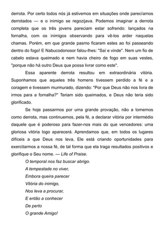 derrota. Por certo todos nós já estivemos em situações onde parecíamos
derrotados — e o inimigo se regozijava. Podemos imaginar a derrota
completa que os três jovens pareciam estar sofrendo: lançados na
fornalha, com os inimigos observando para vê-los arder naquelas
chamas. Porém, em que grande pasmo ficaram estes ao foi passeando
dentro do fogo! E Nabucodonosor falou-lhes: "Saí e vinde". Nem um fio de
cabelo estava queimado e nem havia cheiro de fogo em suas vestes,
"porque não há outro Deus que possa livrar como este".
Essa aparente derrota resultou em extraordinária vitória.
Suponhamos que aqueles três homens tivessem perdido a fé e a
coragem e tivessem murmurado, dizendo: "Por que Deus não nos livra de
irmos para a fornalha?" Teriam sido queimados, e Deus não teria sido
glorificado.
Se hoje passarmos por uma grande provação, não a tomemos
como derrota, mas continuemos, pela fé, a declarar vitória por intermédio
daquele que é poderoso para fazer-nos mais do que vencedores: uma
gloriosa vitória logo aparecerá. Aprendamos que, em todos os lugares
difíceis a que Deus nos leva, Ele está criando oportunidades para
exercitarmos a nossa fé, de tal forma que ela traga resultados positivos e
glorifique o Seu nome. — Life of Praise.
O temporal nos faz buscar abrigo.
A tempestade no viver,
Embora queira parecer
Vitória do inimigo,
Nos leva a procurar,
E então a conhecer
De perto
O grande Amigo!
 