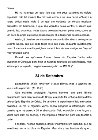 outros.
Há na natureza um belo fato que tem seus paralelos na esfera
espiritual. Não há música tão maviosa como a de uma harpa eólica; e a
harpa eólica nada mais é do que um conjunto de cordas musicais
dispostas em harmonia, e que são vibradas pelos ventos. E dizem que
quando isto acontece, notas quase celestiais ecoam pelos ares, como se
um coro de anjos estivesse passando por ali e tangendo aquelas cordas.
Assim, é possível conservarmos o coração tão aberto ao toque do
Espírito Santo, que Ele pode tocar ali o que quer, enquanto quietamente
nos colocamos à sua disposição nos caminhos do seu serviço. — Days of
Heaven upon Earth
Quando os apóstolos foram cheios do Espírito Santo, não
alugaram o Cenáculo para ficar ali fazendo reuniões de santificação, mas
saíram por toda parte, pregando o evangelho. — Will Hujf
24 de Setembro
Defrontando Mísia, tentavam ir para Bitínia; mas o Espírito de
Jesus não o permitiu. (At. 16.7.)
Que estranha proibição! Aqueles homens iam para Bitínia
exatamente para fazer a obra de Cristo, e a porta foi fechada diante deles
pelo próprio Espírito de Cristo. Eu também já experimentei isto em certas
ocasiões. Já me vi algumas vezes sendo obrigado a interromper uma
carreira que me parecia útil e abençoada. Veio oposição e me forçou a
voltar para trás; ou doença, e me impeliu a retirar-me para um deserto à
parte.
Foi difícil, nessas ocasiões, deixar incompleto um trabalho, que eu
acreditava ser uma obra do Espírito. Mas vim a me lembrar de que o
 