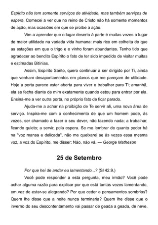 Espírito não tem somente serviços de atividade, mas também serviços de
espera. Comecei a ver que no reino de Cristo não há somente momentos
de ação, mas ocasiões em que se proíbe a ação.
Vim a aprender que o lugar deserto à parte é muitas vezes o lugar
de maior utilidade na variada vida humana: mais rico em colheita do que
as estações em que o trigo e o vinho foram abundantes. Tenho tido que
agradecer ao bendito Espírito o fato de ter sido impedido de visitar muitas
e estimadas Bitínias.
Assim, Espírito Santo, quero continuar a ser dirigido por Ti, ainda
que venham desapontamentos em planos que me pareçam de utilidade.
Hoje a porta parece estar aberta para viver e trabalhar para Ti; amanhã,
ela se fecha diante de mim exatamente quando estou para entrar por ela.
Ensina-me a ver outra porta, no próprio fato de ficar parado.
Ajuda-me a achar na proibição de Te servir ali, uma nova área de
serviço. Inspira-me com o conhecimento de que um homem pode, às
vezes, ser chamado a fazer o seu dever, não fazendo nada; a trabalhar,
ficando quieto; a servir, pela espera. Se me lembrar de quanto poder há
na "voz mansa e delicada", não me queixarei se às vezes essa mesma
voz, a voz do Espírito, me disser: Não, não vá. — George Matheson
25 de Setembro
Por que hei de andar eu lamentando...? (Sl 42.9.)
Você pode responder a esta pergunta, meu irmão? Você pode
achar alguma razão para explicar por que está tantas vezes lamentando,
em vez de estar-se alegrando? Por que ceder a pensamentos sombrios?
Quem lhe disse que a noite nunca terminaria? Quem lhe disse que o
inverno do seu descontentamento vai passar de geada a geada, de neve,
 