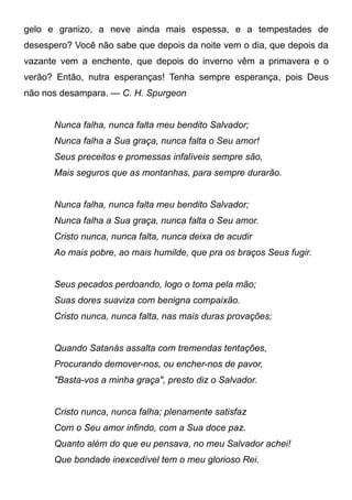 gelo e granizo, a neve ainda mais espessa, e a tempestades de
desespero? Você não sabe que depois da noite vem o dia, que depois da
vazante vem a enchente, que depois do inverno vêm a primavera e o
verão? Então, nutra esperanças! Tenha sempre esperança, pois Deus
não nos desampara. — C. H. Spurgeon
Nunca falha, nunca falta meu bendito Salvador;
Nunca falha a Sua graça, nunca falta o Seu amor!
Seus preceitos e promessas infalíveis sempre são,
Mais seguros que as montanhas, para sempre durarão.
Nunca falha, nunca falta meu bendito Salvador;
Nunca falha a Sua graça, nunca falta o Seu amor.
Cristo nunca, nunca falta, nunca deixa de acudir
Ao mais pobre, ao mais humilde, que pra os braços Seus fugir.
Seus pecados perdoando, logo o toma pela mão;
Suas dores suaviza com benigna compaixão.
Cristo nunca, nunca falta, nas mais duras provações;
Quando Satanás assalta com tremendas tentações,
Procurando demover-nos, ou encher-nos de pavor,
"Basta-vos a minha graça", presto diz o Salvador.
Cristo nunca, nunca falha; plenamente satisfaz
Com o Seu amor infindo, com a Sua doce paz.
Quanto além do que eu pensava, no meu Salvador achei!
Que bondade inexcedível tem o meu glorioso Rei.
 