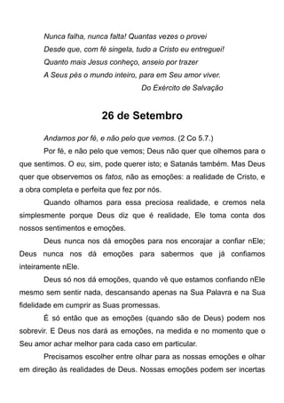 Nunca falha, nunca falta! Quantas vezes o provei
Desde que, com fé singela, tudo a Cristo eu entreguei!
Quanto mais Jesus conheço, anseio por trazer
A Seus pés o mundo inteiro, para em Seu amor viver.
Do Exército de Salvação
26 de Setembro
Andamos por fé, e não pelo que vemos. (2 Co 5.7.)
Por fé, e não pelo que vemos; Deus não quer que olhemos para o
que sentimos. O eu, sim, pode querer isto; e Satanás também. Mas Deus
quer que observemos os fatos, não as emoções: a realidade de Cristo, e
a obra completa e perfeita que fez por nós.
Quando olhamos para essa preciosa realidade, e cremos nela
simplesmente porque Deus diz que é realidade, Ele toma conta dos
nossos sentimentos e emoções.
Deus nunca nos dá emoções para nos encorajar a confiar nEle;
Deus nunca nos dá emoções para sabermos que já confiamos
inteiramente nEle.
Deus só nos dá emoções, quando vê que estamos confiando nEle
mesmo sem sentir nada, descansando apenas na Sua Palavra e na Sua
fidelidade em cumprir as Suas promessas.
É só então que as emoções (quando são de Deus) podem nos
sobrevir. E Deus nos dará as emoções, na medida e no momento que o
Seu amor achar melhor para cada caso em particular.
Precisamos escolher entre olhar para as nossas emoções e olhar
em direção às realidades de Deus. Nossas emoções podem ser incertas
 