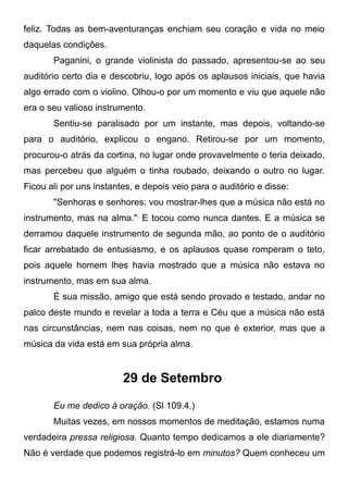 feliz. Todas as bem-aventuranças enchiam seu coração e vida no meio
daquelas condições.
Paganini, o grande violinista do passado, apresentou-se ao seu
auditório certo dia e descobriu, logo após os aplausos iniciais, que havia
algo errado com o violino. Olhou-o por um momento e viu que aquele não
era o seu valioso instrumento.
Sentiu-se paralisado por um instante, mas depois, voltando-se
para o auditório, explicou o engano. Retirou-se por um momento,
procurou-o atrás da cortina, no lugar onde provavelmente o teria deixado,
mas percebeu que alguém o tinha roubado, deixando o outro no lugar.
Ficou ali por uns instantes, e depois veio para o auditório e disse:
"Senhoras e senhores: vou mostrar-lhes que a música não está no
instrumento, mas na alma.",
E tocou como nunca dantes. E a música se
derramou daquele instrumento de segunda mão, ao ponto de o auditório
ficar arrebatado de entusiasmo, e os aplausos quase romperam o teto,
pois aquele homem lhes havia mostrado que a música não estava no
instrumento, mas em sua alma.
É sua missão, amigo que está sendo provado e testado, andar no
palco deste mundo e revelar a toda a terra e Céu que a música não está
nas circunstâncias, nem nas coisas, nem no que é exterior, mas que a
música da vida está em sua própria alma.
29 de Setembro
Eu me dedico à oração. (Sl 109.4.)
Muitas vezes, em nossos momentos de meditação, estamos numa
verdadeira pressa religiosa. Quanto tempo dedicamos a ele diariamente?
Não é verdade que podemos registrá-lo em minutos? Quem conheceu um
 
