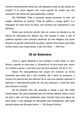 homem eminentemente santo que não passasse muito do seu tempo em
oração? E já vimos alguém com muito espírito de oração que não
passasse muito tempo em seus aposentos, à parte?
Diz Whitefield: "Dias e semanas passei prostrado no solo, em
oração, silenciosa ou audível". "Caia de joelhos, e cresça assim", é a
linguagem de outro servo de Deus, que conhecia por experiência o que
afirmava.
Dizem que nenhuma grande obra no campo da literatura ou da
ciência foi executada por alguém que não amasse o estar a sós. E
podemos apontar como princípio elementar da vida religiosa, que quem
alcança um grande crescimento na graça, sempre toma tempo para estar
muitas vezes, e por longo tempo, a sós com Deus. — Still Hour
30 de Setembro
Como a águia desperta a sua ninhada e voeja sobre os seus
filhotes, estende as suas asas, e, tornando-os, os leva sobre elas, assim
só o Senhor o guiou, e não havia com ele deus estranho. (Dt 32.11,12.)
Nosso Pai todo-poderoso tem prazer em conduzir as tenras
avezinhas que estão sob o Seu cuidado, até à beira do precipício, e
mesmo em empurrá-las aos abismos de ar, para que possam aprender a
conhecer o desconhecido poder de vôo que possuem, o qual lhes será
para sempre um prazer.
Se na tentativa elas são expostas a perigo a que não estão
acostumadas, Ele está preparado para Se colocar debaixo delas e levá-
las para o alto, em Suas poderosas asas. Quando Deus leva algum de
Seus filhos a uma situação de dificuldade sem precedentes, este pode
sempre contar com Ele para livrá-lo. — The Song of Victory
 