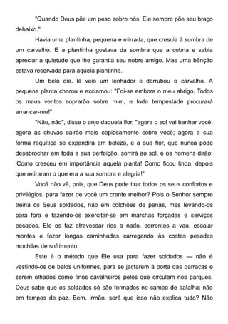 "Quando Deus põe um peso sobre nós, Ele sempre põe seu braço
debaixo.''
Havia uma plantinha, pequena e mirrada, que crescia à sombra de
um carvalho. E a plantinha gostava da sombra que a cobria e sabia
apreciar a quietude que lhe garantia seu nobre amigo. Mas uma bênção
estava reservada para aquela plantinha.
Um belo dia, lá veio um lenhador e derrubou o carvalho. A
pequena planta chorou e exclamou: "Foi-se embora o meu abrigo. Todos
os maus ventos soprarão sobre mim, e toda tempestade procurará
arrancar-me!"
"Não, não", disse o anjo daquela flor, "agora o sol vai banhar você;
agora as chuvas cairão mais copiosamente sobre você; agora a sua
forma raquítica se expandirá em beleza, e a sua flor, que nunca pôde
desabrochar em toda a sua perfeição, sorrirá ao sol, e os homens dirão:
'Como cresceu em importância aquela planta! Como ficou linda, depois
que retiraram o que era a sua sombra e alegria!"
Você não vê, pois, que Deus pode tirar todos os seus confortos e
privilégios, para fazer de você um crente melhor? Pois o Senhor sempre
treina os Seus soldados, não em colchões de penas, mas levando-os
para fora e fazendo-os exercitar-se em marchas forçadas e serviços
pesados. Ele os faz atravessar rios a nado, correntes a vau, escalar
montes e fazer longas caminhadas carregando às costas pesadas
mochilas de sofrimento.
Este é o método que Ele usa para fazer soldados — não é
vestindo-os de belos uniformes, para se jactarem à porta das barracas e
serem olhados como finos cavalheiros pelos que circulam nos parques.
Deus sabe que os soldados só são formados no campo de batalha; não
em tempos de paz. Bem, irmão, será que isso não explica tudo? Não
 
