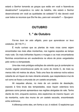 estará o Senhor tomando as graças que estão em você e fazendo-as
desabrochar? Lançando-o no calor da batalha, não estará o Senhor
desenvolvendo em você as qualidades do soldado? E não deverá você
usar todos os recursos que Ele lhe deu, para sair vencedor? — Spurgeon
OUTUBRO
1. ° de Outubro
Foi-me bom ter sido afligido, para que aprendesse os teus
estatutos. (Sl 119.71.)
É muito curioso que as plantas de mais vivas cores sejam
encontradas nas mais altas montanhas, nos lugares expostos ao tempo
mais rude. Os mais brilhantes líquens e musgos e as mais encantadoras
florinhas encontram-se em exuberância na altura de picos vergastados
pelo vento e a tempestade.
Uma das mais pródigas exibições de colorido que já contemplei no
mundo vegetal encontrava-se perto do cume do monte C, de mais ou
menos três mil metros de altura. Toda uma face da extensa rocha estava
coberta de um líquen do mais vibrante amarelo, que resplandecia à luz do
sol como se fosse a amurada de um castelo encantado.
Ali naquelas alturas, no meio de um cenário de desolação,
exposto à fúria bruta das tempestades, esse líquen ostentava tons
gloriosos como jamais apresentava nas regiões abrigadas do vale. Tenho
diante de mim, enquanto escrevo, dois espécimes do mesmo líquen: um
da montanha, outro dos muros de um castelo escocês, ensombreado
entre sicômoros.
A diferença entre eles, em forma e cor, é notável. O espécime que
 