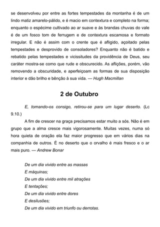 se desenvolveu por entre as fortes tempestades da montanha é de um
lindo matiz amarelo-pálido, e é macio em contextura e completo na forma;
enquanto o espécime cultivado ao ar suave e às brandas chuvas do vale
é de um fosco tom de ferrugem e de contextura escamosa e formato
irregular. E não é assim com o crente que é afligido, açoitado pelas
tempestades e desprovido de consoladores? Enquanto não é batido e
rebatido pelas tempestades e vicissitudes da providência de Deus, seu
caráter mostra-se como que rude e obscurecido. As aflições, porém, vão
removendo a obscuridade, e aperfeiçoam as formas de sua disposição
interior e dão brilho e bênção à sua vida. — Hugh Macmillan
2 de Outubro
E, tomando-os consigo, retirou-se para um lugar deserto. (Lc
9.10.)
A fim de crescer na graça precisamos estar muito a sós. Não é em
grupo que a alma cresce mais vigorosamente. Muitas vezes, numa só
hora quieta de oração ela faz maior progresso que em vários dias na
companhia de outros. É no deserto que o orvalho é mais fresco e o ar
mais puro. — Andrew Bonar
De um dia vivido entre as massas
E máquinas;
De um dia vivido entre mil atrações
E tentações;
De um dia vivido entre dores
E desilusões;
De um dia vivido em triunfo ou derrotas.
 