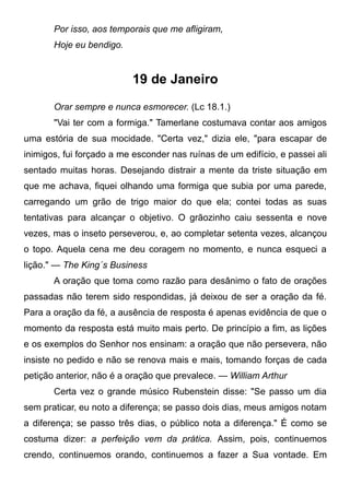 Por isso, aos temporais que me afligiram,
Hoje eu bendigo.
19 de Janeiro
Orar sempre e nunca esmorecer. (Lc 18.1.)
"Vai ter com a formiga." Tamerlane costumava contar aos amigos
uma estória de sua mocidade. "Certa vez," dizia ele, "para escapar de
inimigos, fui forçado a me esconder nas ruínas de um edifício, e passei ali
sentado muitas horas. Desejando distrair a mente da triste situação em
que me achava, fiquei olhando uma formiga que subia por uma parede,
carregando um grão de trigo maior do que ela; contei todas as suas
tentativas para alcançar o objetivo. O grãozinho caiu sessenta e nove
vezes, mas o inseto perseverou, e, ao completar setenta vezes, alcançou
o topo. Aquela cena me deu coragem no momento, e nunca esqueci a
lição." — The King´s Business
A oração que toma como razão para desânimo o fato de orações
passadas não terem sido respondidas, já deixou de ser a oração da fé.
Para a oração da fé, a ausência de resposta é apenas evidência de que o
momento da resposta está muito mais perto. De princípio a fim, as lições
e os exemplos do Senhor nos ensinam: a oração que não persevera, não
insiste no pedido e não se renova mais e mais, tomando forças de cada
petição anterior, não é a oração que prevalece. — William Arthur
Certa vez o grande músico Rubenstein disse: "Se passo um dia
sem praticar, eu noto a diferença; se passo dois dias, meus amigos notam
a diferença; se passo três dias, o público nota a diferença." É como se
costuma dizer: a perfeição vem da prática. Assim, pois, continuemos
crendo, continuemos orando, continuemos a fazer a Sua vontade. Em
 