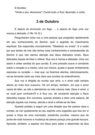 E tensões;
"Vinde a sós, descansai"; Contai tudo; e ficai; Aprendei; e voltai.
3 de Outubro
E depois do terremoto um fogo, ... e depois do fogo uma voz
mansa e delicada. (1 Rs 19.12.)
Perguntaram certa vez a uma pessoa que progredia rapidamente
em seu conhecimento do Senhor, qual o segredo do crescimento
espiritual. Ela respondeu concisamente: "Obedecer os sinais". E a razão
por que tantos de nós não temos mais conhecimento e compreensão do
Senhor é que não damos atenção aos Seus delicados sinais, Seus
delicados toques de frear e refrear. Sua voz é mansa e delicada. Uma voz
assim é antes sentida do que ouvida. É uma pressão suave e constante
sobre o coração e a mente; uma voz mansa, quieta e quase timidamente
expressa no coração — mas que, se ficarmos atentos, silenciosamente,
vai-se tornando cada vez mais clara aos ouvidos do entendimento.
Sua voz é dirigida ao ouvido que ama, e o amor está sempre
atento ao mais leve sussurro. Há um tempo, também, em que o amor
cessa de falar, se não o atendemos ou não cremos nele. Deus é amor, e
se você quer conhecê-lO e à Sua voz, dê constante atenção a Seus
delicados toques. Em conversa, quando prestes a dizer uma palavra, dê
atenção àquela voz mansa, atenda o sinal e refreie-se de falar.
Quando prestes a seguir em uma direção que lhe parece clara e
correta, se vier quietamente ao seu espírito uma sugestão que traz em si
quase a força de uma convicção, preste-lhe ouvidos, mesmo que do
ponto-de-vista humano a mudança de planos pareça uma grande loucura.
Aprenda, também, a esperar em Deus para saber o desenrolar da Sua
 