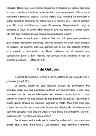 vontade. Deixe que Deus forme os planos a respeito de tudo o que está
no seu coração e mente e deixe também que os execute. Não possua
nenhuma sabedoria própria. Muitas vezes Sua maneira de executar o
plano parecerá contrária ao plano que Ele próprio deu. Poderá parecer
que Ele está trabalhando contra Si mesmo. Simplesmente ouça e
obedeça a Deus, e confie nEle, mesmo que isso pareça a maior tolice.
Ele fará que no fim todas as coisas cooperem para o bem.
Assim, se você quer conhecer Sua voz, não pare para pensar o
que poderá acontecer. Obedeça, mesmo quando lhe pedir para avançar
no escuro. Ele mesmo será sua gloriosa luz. E em seu coração brotará
uma afeição e comunhão com Deus poderosa em si mesma para
conservá-lo junto a Ele, mesmo nas provas mais severas e sob as
maiores pressões. — Way of Faith
4 de Outubro
E assim abençoou o Senhor o último estado de Jó, mais do que o
primeiro. (Jó 42.12.)
Jó tomou posse de sua herança através de sofrimento. Foi
provado, para que sua grandeza pudesse ser comprovada. E não será
também que as minhas tribulações se destinam a aprofundar o meu
caráter e revestir-me das graças de que possuía tão pouco? Eu chego à
minha glória através de eclipses, lágrimas e morte. Meu fruto mais rico
cresce de encontro ao muro mais áspero. As aflições de Jó deixaram-no
com um conceito mais alto de Deus e mais baixo de si mesmo. "Agora",
exclamou ele, "te vêem os meus olhos."
Se através de dor e da perda sinto Deus tão perto, que me curvo
diante dEle e oro: "Seja feita a Tua vontade", meu proveito é enorme.
 