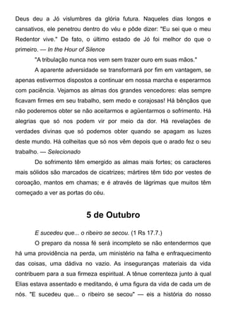 Deus deu a Jó vislumbres da glória futura. Naqueles dias longos e
cansativos, ele penetrou dentro do véu e pôde dizer: "Eu sei que o meu
Redentor vive." De fato, o último estado de Jó foi melhor do que o
primeiro. — In the Hour of Silence
"A tribulação nunca nos vem sem trazer ouro em suas mãos."
A aparente adversidade se transformará por fim em vantagem, se
apenas estivermos dispostos a continuar em nossa marcha e esperarmos
com paciência. Vejamos as almas dos grandes vencedores: elas sempre
ficavam firmes em seu trabalho, sem medo e corajosas! Há bênçãos que
não poderemos obter se não aceitarmos e agüentarmos o sofrimento. Há
alegrias que só nos podem vir por meio da dor. Há revelações de
verdades divinas que só podemos obter quando se apagam as luzes
deste mundo. Há colheitas que só nos vêm depois que o arado fez o seu
trabalho. — Selecionado
Do sofrimento têm emergido as almas mais fortes; os caracteres
mais sólidos são marcados de cicatrizes; mártires têm tido por vestes de
coroação, mantos em chamas; e é através de lágrimas que muitos têm
começado a ver as portas do céu.
5 de Outubro
E sucedeu que... o ribeiro se secou. (1 Rs 17.7.)
O preparo da nossa fé será incompleto se não entendermos que
há uma providência na perda, um ministério na falha e enfraquecimento
das coisas, uma dádiva no vazio. As inseguranças materiais da vida
contribuem para a sua firmeza espiritual. A tênue correnteza junto à qual
Elias estava assentado e meditando, é uma figura da vida de cada um de
nós. "E sucedeu que... o ribeiro se secou" — eis a história do nosso
 