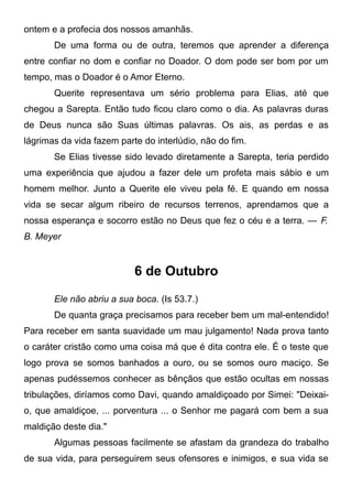 ontem e a profecia dos nossos amanhãs.
De uma forma ou de outra, teremos que aprender a diferença
entre confiar no dom e confiar no Doador. O dom pode ser bom por um
tempo, mas o Doador é o Amor Eterno.
Querite representava um sério problema para Elias, até que
chegou a Sarepta. Então tudo ficou claro como o dia. As palavras duras
de Deus nunca são Suas últimas palavras. Os ais, as perdas e as
lágrimas da vida fazem parte do interlúdio, não do fim.
Se Elias tivesse sido levado diretamente a Sarepta, teria perdido
uma experiência que ajudou a fazer dele um profeta mais sábio e um
homem melhor. Junto a Querite ele viveu pela fé. E quando em nossa
vida se secar algum ribeiro de recursos terrenos, aprendamos que a
nossa esperança e socorro estão no Deus que fez o céu e a terra. — F.
B. Meyer
6 de Outubro
Ele não abriu a sua boca. (Is 53.7.)
De quanta graça precisamos para receber bem um mal-entendido!
Para receber em santa suavidade um mau julgamento! Nada prova tanto
o caráter cristão como uma coisa má que é dita contra ele. É o teste que
logo prova se somos banhados a ouro, ou se somos ouro maciço. Se
apenas pudéssemos conhecer as bênçãos que estão ocultas em nossas
tribulações, diríamos como Davi, quando amaldiçoado por Simei: "Deixai-
o, que amaldiçoe, ... porventura ... o Senhor me pagará com bem a sua
maldição deste dia."
Algumas pessoas facilmente se afastam da grandeza do trabalho
de sua vida, para perseguirem seus ofensores e inimigos, e sua vida se
 