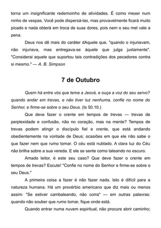 torna um insignificante redemoinho de atividades. É como mexer num
ninho de vespas. Você pode dispersá-las, mas provavelmente ficará muito
picado e nada obterá em troca de suas dores, pois nem o seu mel vale a
pena.
Deus nos dê mais do caráter dAquele que, "quando o injuriavam,
não injuriava, mas entregava-se àquele que julga justamente".
"Considerai aquele que suportou tais contradições dos pecadores contra
si mesmo." — A. B. Simpson
7 de Outubro
Quem há entre vós que tema a Jeová, e ouça a voz do seu servo?
quando andar em trevas, e não tiver luz nenhuma, confie no nome do
Senhor, e firme-se sobre o seu Deus. (Is 50.10.)
Que deve fazer o crente em tempos de trevas — trevas de
perplexidade e confusão, não no coração, mas na mente? Tempos de
trevas podem atingir o discípulo fiel e crente, que está andando
obedientemente na vontade de Deus; ocasiões em que ele não sabe o
que fazer nem que rumo tomar. O céu está nublado. A clara luz do Céu
não brilha sobre a sua vereda. E ele se sente como tateando no escuro.
Amado leitor, é este seu caso? Que deve fazer o crente em
tempos de trevas? Escute! "Confie no nome do Senhor e firme-se sobre o
seu Deus."
A primeira coisa a fazer é não fazer nada. Isto é difícil para a
natureza humana. Há um provérbio americano que diz mais ou menos
assim: "Se estiver cambaleando, não corra" — em outras palavras:
quando não souber que rumo tomar, fique onde está.
Quando entrar numa nuvem espiritual, não procure abrir caminho;
 