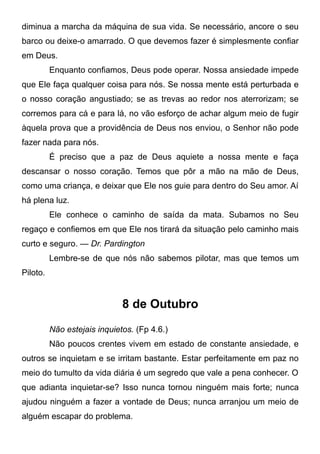 diminua a marcha da máquina de sua vida. Se necessário, ancore o seu
barco ou deixe-o amarrado. O que devemos fazer é simplesmente confiar
em Deus.
Enquanto confiamos, Deus pode operar. Nossa ansiedade impede
que Ele faça qualquer coisa para nós. Se nossa mente está perturbada e
o nosso coração angustiado; se as trevas ao redor nos aterrorizam; se
corremos para cá e para lá, no vão esforço de achar algum meio de fugir
àquela prova que a providência de Deus nos enviou, o Senhor não pode
fazer nada para nós.
É preciso que a paz de Deus aquiete a nossa mente e faça
descansar o nosso coração. Temos que pôr a mão na mão de Deus,
como uma criança, e deixar que Ele nos guie para dentro do Seu amor. Aí
há plena luz.
Ele conhece o caminho de saída da mata. Subamos no Seu
regaço e confiemos em que Ele nos tirará da situação pelo caminho mais
curto e seguro. — Dr. Pardington
Lembre-se de que nós não sabemos pilotar, mas que temos um
Piloto.
8 de Outubro
Não estejais inquietos. (Fp 4.6.)
Não poucos crentes vivem em estado de constante ansiedade, e
outros se inquietam e se irritam bastante. Estar perfeitamente em paz no
meio do tumulto da vida diária é um segredo que vale a pena conhecer. O
que adianta inquietar-se? Isso nunca tornou ninguém mais forte; nunca
ajudou ninguém a fazer a vontade de Deus; nunca arranjou um meio de
alguém escapar do problema.
 