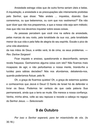 Ansiedade estraga vidas que de outra forma seriam úteis e belas.
A inquietação, a ansiedade e as preocupações são inteiramente proibidas
pelo Senhor, que disse: "Não andeis ... inquietos, dizendo: Que
comeremos, ou que beberemos, ou com que nos vestiremos?" Ele não
quer dizer que não nos preparemos, e que a nossa vida seja sem método;
mas que não nos devemos inquietar sobre essas coisas.
As pessoas percebem que você vive na esfera da ansiedade,
pelas marcas do seu rosto, pela tonalidade da sua voz, pela tonalidade
menor da sua vida e pela falta de alegria do seu espírito. Escale o pico de
uma vida abandona-
da nas mãos de Deus, e então verá, lá de cima, os seus problemas. —
Rev. Darlow Sargeant
Ficar inquieto e ansioso, questionando e desconfiando, sempre
revela fraqueza. Ganharemos alguma coisa com isto? Não ficamos mais
incapazes de agir, e não perturbamos a nossa mente, tirando-lhe a
lucidez para sábias decisões? Nós nos afundamos, debatendo-nos,
quando poderíamos flutuar, pela fé.
Oh, a graça de ficarmos quietos! Oh, a graça de estarmos quietos
e conhecermos que Jeová é Deus! O Santo de Israel há de defender e
livrar os Seus. Podemos ter certeza de que cada palavra Sua
permanecerá, ainda que a terra se mude. Ele merece a nossa confiança.
Venha, minha alma, volte ao seu repouso e recoste a cabeça no regaço
do Senhor Jesus. — Selecionado
9 de Outubro
Por isso o Senhor esperará, para ter misericórdia de vós. (Is
30.18.)
 
