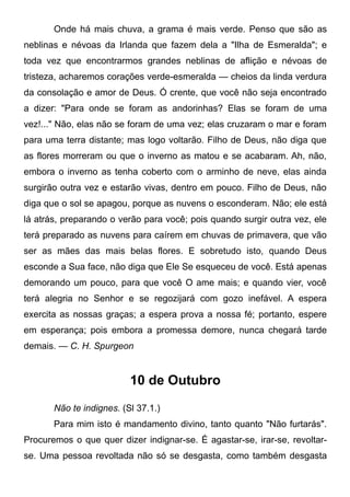 Onde há mais chuva, a grama é mais verde. Penso que são as
neblinas e névoas da Irlanda que fazem dela a "Ilha de Esmeralda"; e
toda vez que encontrarmos grandes neblinas de aflição e névoas de
tristeza, acharemos corações verde-esmeralda — cheios da linda verdura
da consolação e amor de Deus. Ó crente, que você não seja encontrado
a dizer: "Para onde se foram as andorinhas? Elas se foram de uma
vez!..." Não, elas não se foram de uma vez; elas cruzaram o mar e foram
para uma terra distante; mas logo voltarão. Filho de Deus, não diga que
as flores morreram ou que o inverno as matou e se acabaram. Ah, não,
embora o inverno as tenha coberto com o arminho de neve, elas ainda
surgirão outra vez e estarão vivas, dentro em pouco. Filho de Deus, não
diga que o sol se apagou, porque as nuvens o esconderam. Não; ele está
lá atrás, preparando o verão para você; pois quando surgir outra vez, ele
terá preparado as nuvens para caírem em chuvas de primavera, que vão
ser as mães das mais belas flores. E sobretudo isto, quando Deus
esconde a Sua face, não diga que Ele Se esqueceu de você. Está apenas
demorando um pouco, para que você O ame mais; e quando vier, você
terá alegria no Senhor e se regozijará com gozo inefável. A espera
exercita as nossas graças; a espera prova a nossa fé; portanto, espere
em esperança; pois embora a promessa demore, nunca chegará tarde
demais. — C. H. Spurgeon
10 de Outubro
Não te indignes. (Sl 37.1.)
Para mim isto é mandamento divino, tanto quanto "Não furtarás".
Procuremos o que quer dizer indignar-se. É agastar-se, irar-se, revoltar-
se. Uma pessoa revoltada não só se desgasta, como também desgasta
 