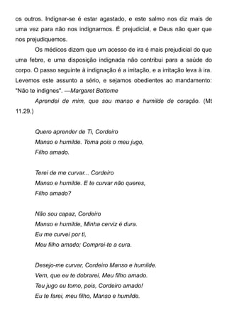 os outros. Indignar-se é estar agastado, e este salmo nos diz mais de
uma vez para não nos indignarmos. É prejudicial, e Deus não quer que
nos prejudiquemos.
Os médicos dizem que um acesso de ira é mais prejudicial do que
uma febre, e uma disposição indignada não contribui para a saúde do
corpo. O passo seguinte à indignação é a irritação, e a irritação leva à ira.
Levemos este assunto a sério, e sejamos obedientes ao mandamento:
"Não te indignes". —Margaret Bottome
Aprendei de mim, que sou manso e humilde de coração. (Mt
11.29.)
Quero aprender de Ti, Cordeiro
Manso e humilde. Toma pois o meu jugo,
Filho amado.
Terei de me curvar... Cordeiro
Manso e humilde. E te curvar não queres,
Filho amado?
Não sou capaz, Cordeiro
Manso e humilde, Minha cerviz é dura.
Eu me curvei por ti,
Meu filho amado; Comprei-te a cura.
Desejo-me curvar, Cordeiro Manso e humilde.
Vem, que eu te dobrarei, Meu filho amado.
Teu jugo eu tomo, pois, Cordeiro amado!
Eu te farei, meu filho, Manso e humilde.
 