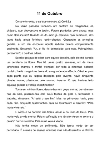 11 de Outubro
Como morrendo, e eis que vivemos. (2 Co 6.9.)
No verão passado tínhamos um canteiro de margaridas, na
chácara, que atravessava o jardim. Foram plantadas com atraso, mas
como floresceram! Quando as do meio já estavam com sementes, dos
lados havia ainda florinhas recém-abertas. Chegaram as primeiras
geadas, e um dia encontrei aquela radiosa beleza completamente
queimada. Exclamei: "Ah, o frio foi demasiado para elas. Pobrezinhas,
pereceram"; e dei-lhes adeus.
Eu não gostava de olhar para aquele canteiro, pois ele me parecia
um cemitério de flores. Mas há umas quatro semanas, um de meus
jardineiros chamou a minha atenção: por toda a extensão daquele
canteiro havia margaridas brotando em grande abundância. Olhei, e, para
cada planta que eu julgara destruída pelo inverno, havia cinqüenta
plantas novas, plantadas pelo mesmo inverno. O que haviam feito
aquelas geadas e ventos impertinentes?
Tomaram minhas flores, deram-lhes um golpe mortal, derrubaram-
nas ao solo, pisaram-nas com seus tacões de gelo e, terminado o
trabalho, disseram: "Aí está o seu fim." Mas na primavera havia, para
cada raiz, cinqüenta testemunhas para se levantarem e dizerem: "Pela
morte vivemos."
E como é no domínio das flores, assim é no reino de Deus. Pela
morte veio a vida eterna. Pela crucificação e o túmulo vieram o trono e o
palácio do Deus eterno. Pela ruína veio a vitória.
Não tenha medo do sofrimento. Não tenha medo de ser
derrubado. É através de sermos abatidos mas não destruídos, é através
 