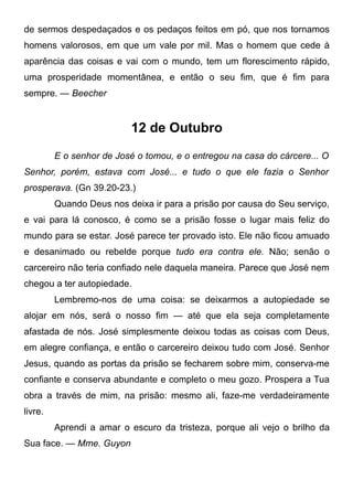 de sermos despedaçados e os pedaços feitos em pó, que nos tornamos
homens valorosos, em que um vale por mil. Mas o homem que cede à
aparência das coisas e vai com o mundo, tem um florescimento rápido,
uma prosperidade momentânea, e então o seu fim, que é fim para
sempre. — Beecher
12 de Outubro
E o senhor de José o tomou, e o entregou na casa do cárcere... O
Senhor, porém, estava com José... e tudo o que ele fazia o Senhor
prosperava. (Gn 39.20-23.)
Quando Deus nos deixa ir para a prisão por causa do Seu serviço,
e vai para lá conosco, é como se a prisão fosse o lugar mais feliz do
mundo para se estar. José parece ter provado isto. Ele não ficou amuado
e desanimado ou rebelde porque tudo era contra ele. Não; senão o
carcereiro não teria confiado nele daquela maneira. Parece que José nem
chegou a ter autopiedade.
Lembremo-nos de uma coisa: se deixarmos a autopiedade se
alojar em nós, será o nosso fim — até que ela seja completamente
afastada de nós. José simplesmente deixou todas as coisas com Deus,
em alegre confiança, e então o carcereiro deixou tudo com José. Senhor
Jesus, quando as portas da prisão se fecharem sobre mim, conserva-me
confiante e conserva abundante e completo o meu gozo. Prospera a Tua
obra a través de mim, na prisão: mesmo ali, faze-me verdadeiramente
livre.
Aprendi a amar o escuro da tristeza, porque ali vejo o brilho da
Sua face. — Mme. Guyon
 
