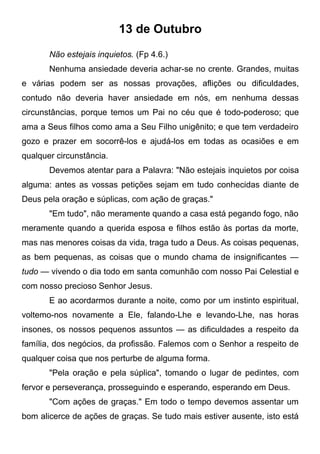 13 de Outubro
Não estejais inquietos. (Fp 4.6.)
Nenhuma ansiedade deveria achar-se no crente. Grandes, muitas
e várias podem ser as nossas provações, aflições ou dificuldades,
contudo não deveria haver ansiedade em nós, em nenhuma dessas
circunstâncias, porque temos um Pai no céu que é todo-poderoso; que
ama a Seus filhos como ama a Seu Filho unigênito; e que tem verdadeiro
gozo e prazer em socorrê-los e ajudá-los em todas as ocasiões e em
qualquer circunstância.
Devemos atentar para a Palavra: "Não estejais inquietos por coisa
alguma: antes as vossas petições sejam em tudo conhecidas diante de
Deus pela oração e súplicas, com ação de graças."
"Em tudo", não meramente quando a casa está pegando fogo, não
meramente quando a querida esposa e filhos estão às portas da morte,
mas nas menores coisas da vida, traga tudo a Deus. As coisas pequenas,
as bem pequenas, as coisas que o mundo chama de insignificantes —
tudo — vivendo o dia todo em santa comunhão com nosso Pai Celestial e
com nosso precioso Senhor Jesus.
E ao acordarmos durante a noite, como por um instinto espiritual,
voltemo-nos novamente a Ele, falando-Lhe e levando-Lhe, nas horas
insones, os nossos pequenos assuntos — as dificuldades a respeito da
família, dos negócios, da profissão. Falemos com o Senhor a respeito de
qualquer coisa que nos perturbe de alguma forma.
"Pela oração e pela súplica", tomando o lugar de pedintes, com
fervor e perseverança, prosseguindo e esperando, esperando em Deus.
"Com ações de graças." Em todo o tempo devemos assentar um
bom alicerce de ações de graças. Se tudo mais estiver ausente, isto está
 