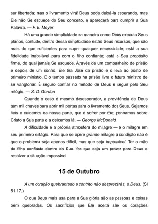ser libertada; mas o livramento virá! Deus pode deixá-la esperando, mas
Ele não Se esquece do Seu concerto, e aparecerá para cumprir a Sua
Palavra. — F. B. Meyer
Há uma grande simplicidade na maneira como Deus executa Seus
planos, contudo, dentro dessa simplicidade estão Seus recursos, que são
mais do que suficientes para suprir qualquer necessidade; está a sua
fidelidade inabalável para com o filho confiante; está o Seu propósito
firme, do qual jamais Se esquece. Através de um companheiro de prisão
e depois de um sonho, Ele tira José da prisão e o leva ao posto de
primeiro ministro. E o tempo passado na prisão livra o futuro ministro de
se vangloriar. É seguro confiar no método de Deus e seguir pelo Seu
relógio. — S. D. Gordon
Quando o caso é mesmo desesperador, a providência de Deus
tem mil chaves para abrir mil portas para o livramento dos Seus. Sejamos
fiéis e cuidemos da nossa parte, que é sofrer por Ele; ponhamos sobre
Cristo a Sua parte e a deixemos lá. — George McDonald
A dificuldade é a própria atmosfera do milagre — é o milagre em
seu primeiro estágio. Para que se opere grande milagre a condição não é
que o problema seja apenas difícil, mas que seja impossível. Ter a mão
do filho confiante dentro da Sua, faz que seja um prazer para Deus o
resolver a situação impossível.
15 de Outubro
A um coração quebrantado e contrito não desprezarás, o Deus. (Sl
51.17.)
O que Deus mais usa para a Sua glória são as pessoas e coisas
bem quebradas. Os sacrifícios que Ele aceita são os corações
 