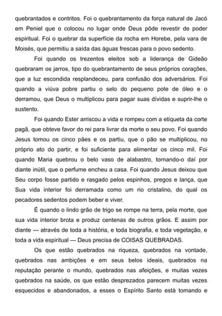 quebrantados e contritos. Foi o quebrantamento da força natural de Jacó
em Peniel que o colocou no lugar onde Deus pôde revestir de poder
espiritual. Foi o quebrar da superfície da rocha em Horebe, pela vara de
Moisés, que permitiu a saída das águas frescas para o povo sedento.
Foi quando os trezentos eleitos sob a liderança de Gideão
quebraram os jarros, tipo do quebrantamento de seus próprios corações,
que a luz escondida resplandeceu, para confusão dos adversários. Foi
quando a viúva pobre partiu o selo do pequeno pote de óleo e o
derramou, que Deus o multiplicou para pagar suas dívidas e suprir-lhe o
sustento.
Foi quando Ester arriscou a vida e rompeu com a etiqueta da corte
pagã, que obteve favor do rei para livrar da morte o seu povo. Foi quando
Jesus tomou os cinco pães e os partiu, que o pão se multiplicou, no
próprio ato do partir, e foi suficiente para alimentar os cinco mil. Foi
quando Maria quebrou o belo vaso de alabastro, tornando-o daí por
diante inútil, que o perfume encheu a casa. Foi quando Jesus deixou que
Seu corpo fosse partido e rasgado pelos espinhos, pregos e lança, que
Sua vida interior foi derramada como um rio cristalino, do qual os
pecadores sedentos podem beber e viver.
É quando o lindo grão de trigo se rompe na terra, pela morte, que
sua vida interior brota e produz centenas de outros grãos. E assim por
diante — através de toda a história, e toda biografia, e toda vegetação, e
toda a vida espiritual — Deus precisa de COISAS QUEBRADAS.
Os que estão quebrados na riqueza, quebrados na vontade,
quebrados nas ambições e em seus belos ideais, quebrados na
reputação perante o mundo, quebrados nas afeições, e muitas vezes
quebrados na saúde, os que estão desprezados parecem muitas vezes
esquecidos e abandonados, a esses o Espírito Santo está tomando e
 