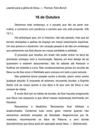 usando para a glória de Deus. — Thomas Toke Bunch
16 de Outubro
Deixemos todo embaraço, e o pecado que tão de perto nos
rodeia, e corramos com paciência a carreira que nos está proposta. (Hb
12.1.)
Há embaraços que, em si mesmos, não são pecado, mas que se
tornam distrações e pedras de tropeço em nosso crescimento espiritual.
Um dos piores é o desânimo. Um coração pesado é de fato um embaraço
que certamente nos fará descer em nossa santidade e utilidade.
O processo que resultou em Israel não poder entrar na terra da
promessa começou com a murmuração. Apenas um leve desejo de se
queixarem e estarem descontentes. Isto foi adiante até florescer e
frutificar em rebelião e ruína. Não condescendamos jamais em duvidar de
Deus ou de Seu amor e fidelidade para conosco em tudo e para sempre.
Nós podemos tomar posição contra a dúvida, assim como contra
qualquer pecado. E enquanto ali estamos, recusando duvidar, o Espírito
Santo virá ao nosso auxílio e nos dará a fé que vem de Deus e nos
coroará de vitória.
É muito fácil cair no hábito de duvidar, de ficar inquieto imaginando
que Deus nos esqueceu e que afinal nossas esperanças terminarão em
fracasso.
Recusemos o desânimo. Recusemos ficar infelizes e
acabrunhados. Contemos tudo como gozo, mesmo quando não
estivermos sentindo emoções de felicidade. Alegremo-nos por fé,
resolutos, reconhecendo os fatos da Palavra; e sem dúvida
descobriremos que Deus porá em operação esses fatos. — Selecionado.
 