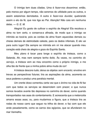 O inimigo tem duas ciladas. Uma é fazer-nos desanimar, então,
pelo menos por algum tempo, não seremos de utilidade para os outros, e
assim estaremos derrotados. A outra é fazer-nos duvidar, quebrando
assim o elo da fé, que nos liga ao Pai. Atenção! Não caia em nenhuma
delas. — G. E. M.
Alegria! Eu gosto de cultivar o espírito de Alegria! Ela recoloca a
alma no tom certo, e conserva-a afinada, de modo que o inimigo se
intimida ao tocá-la; pois as cordas da alma ficam aquecidas demais ou
cheias demais de eletricidade celeste, para os dedos infernais. E ele vai
para outro lugar! Ele sempre se intimida em vir me atacar quando meu
coração está cheio de alegria e gozo do Espírito Santo.
Meu plano é tocar para longe o espírito de tristeza, como a
Satanás. Ah, mas nem sempre tenho êxito. Às vezes, no caminho do
serviço, a tristeza vem ao meu encontro como o próprio inimigo, e me
olha tão de frente que a minha pobre alma muda de cor!
A tristeza descora tudo; deixa os objetos sem encanto; envolve em
trevas as perspectivas futuras; tira as aspirações da alma, acorrenta os
seus poderes e produz uma paralisia mental.
Um crente idoso comentou certa vez que o ânimo na vida de fé faz
com que todos os serviços se desenrolem com prazer; e que nunca
somos levados avante tão depressa no caminho do dever, como quando
transportados nas asas do contentamento. E acrescenta que a melancolia
amarra essas asas; ou, para mudarmos a figura, que a tristeza tira as
rodas do nosso carro que segue na trilha do dever, e faz com que ele
ande pesadamente, como os carros dos egípcios, que se afundaram no
mar Vermelho.
 