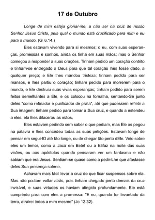 17 de Outubro
Longe de mim esteja gloriar-me, a não ser na cruz de nosso
Senhor Jesus Cristo, pela qual o mundo está crucificado para mim e eu
para o mundo. (Gl 6.14.)
Eles estavam vivendo para si mesmos; o eu, com suas esperan-
ças, promessas e sonhos, ainda os tinha em suas mãos; mas o Senhor
começou a responder a suas orações. Tinham pedido um coração contrito
e tinham-se entregado a Deus para que tal coração lhes fosse dado, a
qualquer preço; e Ele lhes mandou tristeza; tinham pedido para ser
mansos, e lhes partiu o coração; tinham pedido para morrerem para o
mundo, e Ele destruiu suas vivas esperanças; tinham pedido para serem
feitos semelhantes a Ele, e os colocou na fornalha, sentando-Se junto
deles "como refinador e purificador de prata", até que pudessem refletir a
Sua imagem; tinham pedido para tomar a Sua cruz, e quando a estendeu
a eles, ela lhes dilacerou as mãos.
Eles estavam pedindo sem saber o que pediam, mas Ele os pegou
na palavra e lhes concedeu todas as suas petições. Estavam longe de
pensar em segui-lO até tão longe, ou de chegar tão perto dEle. Veio sobre
eles um temor, como a Jacó em Betel ou a Elifaz na noite das suas
visões, ou aos apóstolos quando pensaram ver um fantasma e não
sabiam que era Jesus. Sentiam-se quase como a pedir-Lhe que afastasse
deles Sua presença solene.
Achavam mais fácil levar a cruz do que ficar suspensos sobre ela.
Mas não podiam voltar atrás, pois tinham chegado perto demais da cruz
invisível, e suas virtudes os haviam atingido profundamente. Ele está
cumprindo para com eles a promessa: "E eu, quando for levantado da
terra, atrairei todos a mim mesmo" (Jo 12.32).
 