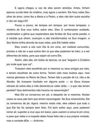 E agora chegou a vez de eles serem atraídos. Antes, tinham
apenas ouvido falar do mistério, mas agora o sentem. Ele fixou neles Seu
olhar de amor, como fez a Maria e a Pedro, e eles não têm outra escolha
a não ser segui-lO!
Pouco a pouco, de tempos em tempos; por leves lampejos, o
mistério de Sua cruz brilha sobre eles. Eles O contemplam exaltado,
contemplam a glória que resplandece das feridas de Sua santa paixão; e
à medida que olham, avançam e são transformados na Sua imagem, e
Seu Nome brilha através de suas vidas, pois Ele habita neles.
Eles vivem a sós com Ele lá em cima, em inefável comunhão;
prontos a não ter o que outros têm (e que eles poderiam ter tido), e a ser
diferentes de todos, para que sejam só como Ele.
Assim, eles são, em todas as épocas, os que "seguem o Cordeiro
por onde quer que vai".
Tivessem eles escolhido por si mesmos ou seus amigos por eles,
e teriam escolhido de outra forma. Teriam sido mais ilustres aqui. mas
menos gloriosos no Reino de Deus. Teriam tido a porção de Ló, não a de
Abraão. Se tivessem hesitado em alguma parte — se Deus tivesse
retirado de sobre eles a mão deixando-os voltar atrás — o que não teriam
perdido? Que detrimentos não haveria na ressurreição?
Mas Ele os conservou em pé, a despeito de si mesmos. Muitas
vezes os seus pés bem que teriam escorregado. Na Sua misericórdia, Ele
os conservou de pé. Agora, mesmo nesta vida, eles sabem que tudo o
que Ele fez foi sempre bem feito. Foi bom sofrer aqui, para poderem
reinar ali; suportar a cruz aqui em baixo, para usarem a coroa lá em cima;
e para que neles e a respeito deles fosse feita não a sua própria vontade,
mas a vontade dEle. — Anônimo
 