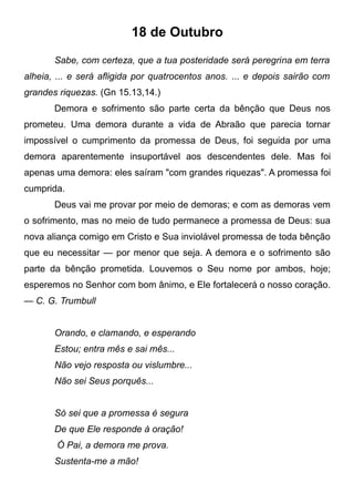 18 de Outubro
Sabe, com certeza, que a tua posteridade será peregrina em terra
alheia, ... e será afligida por quatrocentos anos. ... e depois sairão com
grandes riquezas. (Gn 15.13,14.)
Demora e sofrimento são parte certa da bênção que Deus nos
prometeu. Uma demora durante a vida de Abraão que parecia tornar
impossível o cumprimento da promessa de Deus, foi seguida por uma
demora aparentemente insuportável aos descendentes dele. Mas foi
apenas uma demora: eles saíram "com grandes riquezas". A promessa foi
cumprida.
Deus vai me provar por meio de demoras; e com as demoras vem
o sofrimento, mas no meio de tudo permanece a promessa de Deus: sua
nova aliança comigo em Cristo e Sua inviolável promessa de toda bênção
que eu necessitar — por menor que seja. A demora e o sofrimento são
parte da bênção prometida. Louvemos o Seu nome por ambos, hoje;
esperemos no Senhor com bom ânimo, e Ele fortalecerá o nosso coração.
— C. G. Trumbull
Orando, e clamando, e esperando
Estou; entra mês e sai mês...
Não vejo resposta ou vislumbre...
Não sei Seus porquês...
Só sei que a promessa é segura
De que Ele responde à oração!
Ó Pai, a demora me prova.
Sustenta-me a mão!
 