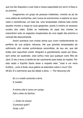 que nos faz dispostos a usar toda a nossa capacidade em servir a Deus e
ao próximo.
Imaginemos um grupo de pessoas indolentes, vivendo ao pé de
uma cadeia de montanhas, sem nunca se aventurarem a explorar os seus
vales e reentrâncias; um belo dia, uma tempestade violenta bate contra
aqueles montes e rasga as suas gargantas, pondo à mostra os recessos
ocultos dos vales. Então os habitantes do sopé dos montes se
maravilham ante os segredos inexplorados de uma região tão próxima e
contudo tão desconhecida.
Assim acontece com muitas almas que vivem indolentemente na
periferia de sua própria natureza, Até que grandes tempestades de
sofrimento vêm revelar profundezas escondidas, de seu ser, que até
então nem supunham existir. Ninguém é grandemente usado por Deus,
sem antes ser quebrado. José sofreu mais que qualquer outro filho de
Jacó. E isto o levou à tarefa de dar suprimento para todas as nações. Por
esta razão o Espírito Santo disse a respeito dele: "José é um ramo
frutífero... junto à fonte; seus galhos se estendem sobre o muro" (Gn
49:22). É o sofrimento que faz dilatar a alma. — The Heavenly Life
Eu vi o arado sulcando a terra,
E meditei:
A minha vida é como um campo
Sob o olhar do Senhor;
— Onde irá crescer
O precioso grão?
Onde, a fé?
 