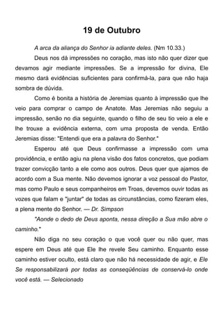 19 de Outubro
A arca da aliança do Senhor ia adiante deles. (Nm 10.33.)
Deus nos dá impressões no coração, mas isto não quer dizer que
devamos agir mediante impressões. Se a impressão for divina, Ele
mesmo dará evidências suficientes para confirmá-la, para que não haja
sombra de dúvida.
Como é bonita a história de Jeremias quanto à impressão que lhe
veio para comprar o campo de Anatote. Mas Jeremias não seguiu a
impressão, senão no dia seguinte, quando o filho de seu tio veio a ele e
lhe trouxe a evidência externa, com uma proposta de venda. Então
Jeremias disse: "Entendi que era a palavra do Senhor."
Esperou até que Deus confirmasse a impressão com uma
providência, e então agiu na plena visão dos fatos concretos, que podiam
trazer convicção tanto a ele como aos outros. Deus quer que ajamos de
acordo com a Sua mente. Não devemos ignorar a voz pessoal do Pastor,
mas como Paulo e seus companheiros em Troas, devemos ouvir todas as
vozes que falam e "juntar" de todas as circunstâncias, como fizeram eles,
a plena mente do Senhor. — Dr. Simpson
"Aonde o dedo de Deus aponta, nessa direção a Sua mão abre o
caminho."
Não diga no seu coração o que você quer ou não quer, mas
espere em Deus até que Ele lhe revele Seu caminho. Enquanto esse
caminho estiver oculto, está claro que não há necessidade de agir, e Ele
Se responsabilizará por todas as conseqüências de conservá-lo onde
você está. — Selecionado
 