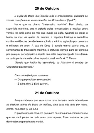 20 de Outubro
E a paz de Deus, que excede todo o entendimento, guardará os
vossos corações e as vossas mentes em Cristo Jesus. (Fp 4.7.)
Há o que se chama "travesseiro marinho". Bem abaixo da
superfície marítima, que é agitada pelas tempestades e movida pelos
ventos, há uma parte do mar que nunca se agita. Quando se draga o
fundo do mar, os restos de animais e vegetais trazidos à superfície
contêm evidências de não terem sofrido a mínima agitação por centenas
e milhares de anos. A paz de Deus é aquela eterna calma que, à
semelhança do travesseiro marinho, é profunda demais para ser atingida
por qualquer perturbação; e aquele que entra na presença de Deus torna-
se participante daquela calma imperturbável. — Dr. A. T. Pierson
"Aquele que habita No esconderijo do Altíssimo À sombra do
Onipotente Descansará."
O esconderijo é para os fracos
— Os que precisam se esconder!
— É para mim! E É só querer!...
21 de Outubro
Porque sabemos que se a nossa casa terrestre deste tabernáculo
se desfizer, temos de Deus um edifício, uma casa não feita por mãos,
eterna, nos céus. (2 Co 5.1.)
O proprietário da casa em que moro há vários anos comunicou-me
que me dará pouco ou nada mais para reparos. Estou avisado de que
devo estar preparado para mudar.
 