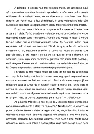 A princípio a notícia não me agradou muito. Os arredores aqui
são, em muitos aspectos, bastante aprazíveis, e não fosse pelos sinais
evidentes de envelhecimento, eu consideraria a casa bem boa. Mas
mesmo um vento leve a faz estremecer, e seus vigamentos não são
suficientes para fazê-la segura. Assim, estou-me preparando para mudar.
É curioso como o interesse da gente se transfere facilmente para
a casa em vista. Tenho estado consultando mapas do novo local e lendo
descrições sobre seus moradores. Alguém que visitou o lugar e voltou
fez-me saber que é indescritivelmente lindo. As palavras faltam para
expressar tudo o que ele ouviu ali. Ele disse que, a fim de fazer um
investimento ali, dispôs-se a sofrer a perda de todas as coisas que
possuía aqui, e até mesmo se alegra no que os outros chamam de
sacrifício. Outro, cujo amor por mim foi provado pelo maior teste possível,
está lá agora. Ele me mandou vários cachos das mais deliciosas frutas de
lá. Depois de prová-las, todo alimento daqui parece insípido.
Por duas ou três vezes estive na beira do rio que faz a fronteira
com aquele território, e já desejei ver-me entre o grupo dos que estavam
cantando louvores ao Rei, do outro lado. Muitos de meus amigos já se
mudaram para lá. Antes de ir, falaram sobre a minha ida. Tenho visto o
sorriso de seus lábios ao passarem para lá. Muitas vezes pessoas têm-
me pedido para fazer algum novo investimento aqui, mas minha resposta
é sempre: "Não, estou-me preparando para mudar." — Selecionado
As palavras freqüentes nos lábios de Jesus nos Seus últimos dias
expressam vividamente a idéia: "Ir para o Pai". Nós também, que somos o
povo de Cristo, temos a visão de alguma coisa, longe das dificuldades e
desilusões desta vida. Estamos viajando em direção a uma vida plena,
completa, alargada. Nós também estamos "indo para o Pai". Muita coisa
não nos é muito clara sobre a nossa pátria, mas duas coisas estão bem
 
